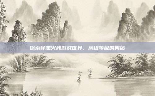 探索穿越火线游戏世界，满级等级的奥秘