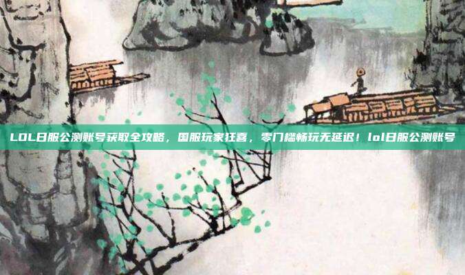 LOL日服公测账号获取全攻略，国服玩家狂喜，零门槛畅玩无延迟！lol日服公测账号