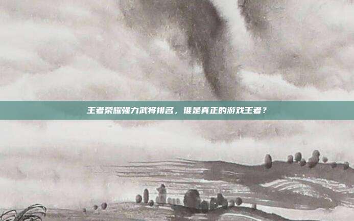 王者荣耀强力武将排名,谁是真正的游戏王者?