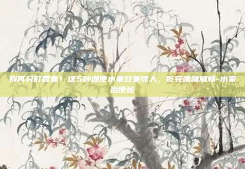 别再只盯香蕉!这5种通便水果效果惊人,吃完噗噗顺畅-水果治便秘