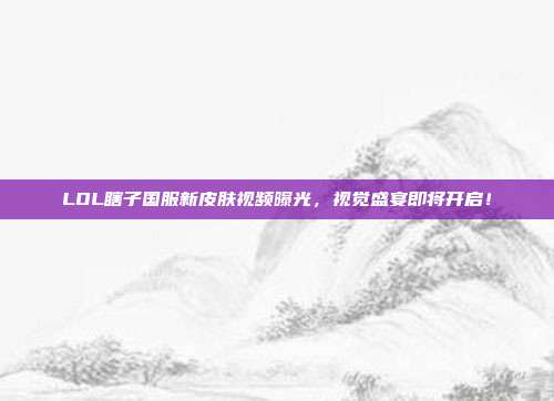 LOL瞎子国服新皮肤视频曝光,视觉盛宴即将开启!