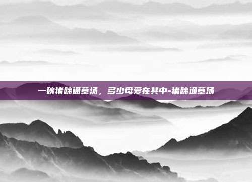 一碗猪蹄通草汤，多少母爱在其中-猪蹄通草汤
