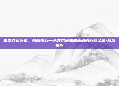 生命的密码锁，核酸提取—从样本到生命密码的解锁之路-核酸提取
