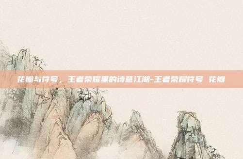 花瓣与符号,王者荣耀里的诗意江湖-王者荣耀符号 花瓣