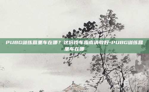 PUBG训练营里车在哪？这份找车指南请收好-PUBG训练营里车在哪