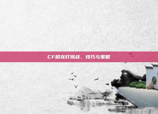 CF鳞龙打挑战，技巧与策略