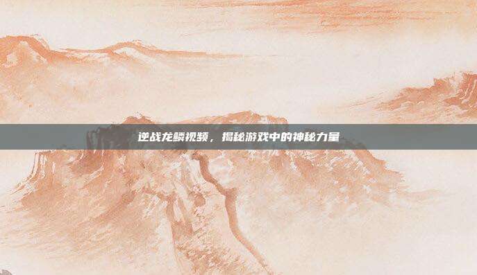 逆战龙鳞视频，揭秘游戏中的神秘力量
