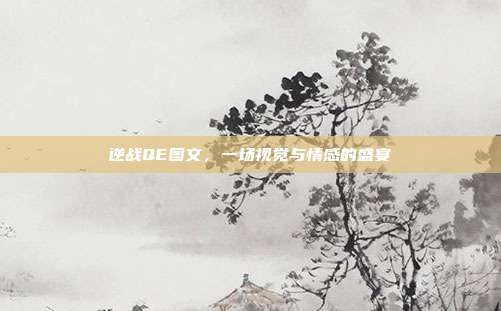 逆战QE图文,一场视觉与情感的盛宴