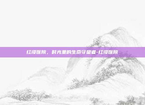 红缨医院，时光里的生命守望者-红缨医院