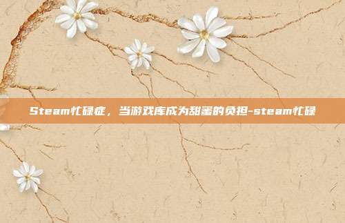 Steam忙碌症，当游戏库成为甜蜜的负担-steam忙碌