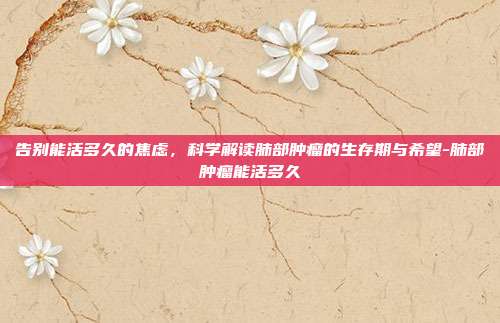 告别能活多久的焦虑,科学解读肺部肿瘤的生存期与希望-肺部肿瘤能活多久