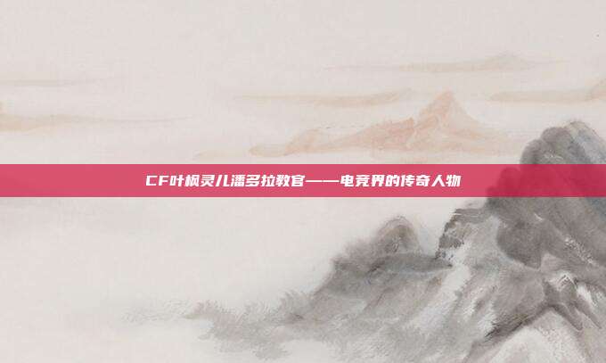 CF叶枫灵儿潘多拉教官——电竞界的传奇人物