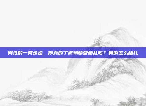 男性的一劳永逸，你真的了解输精管结扎吗？男的怎么结扎
