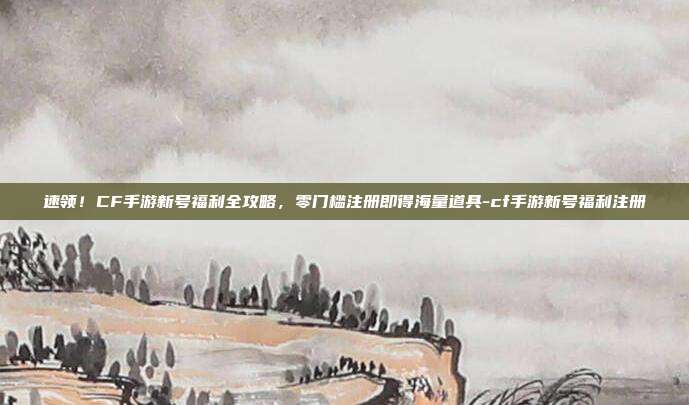 速领！CF手游新号福利全攻略，零门槛注册即得海量道具-cf手游新号福利注册