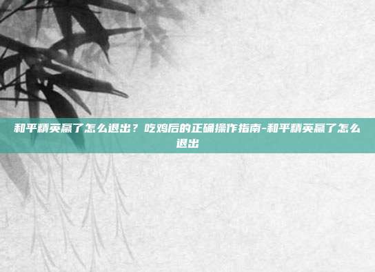 和平精英赢了怎么退出？吃鸡后的正确操作指南-和平精英赢了怎么退出
