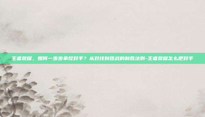 王者荣耀，如何一步步拿捏对手？从对线到团战的制胜法则-王者荣耀怎么把对手