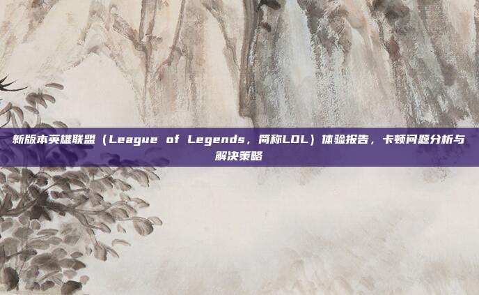 新版本英雄联盟（League of Legends，简称LOL）体验报告，卡顿问题分析与解决策略
