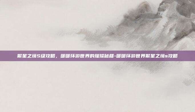 繁星之境S级攻略，暖暖环游世界的璀璨秘籍-暖暖环游世界繁星之境s攻略