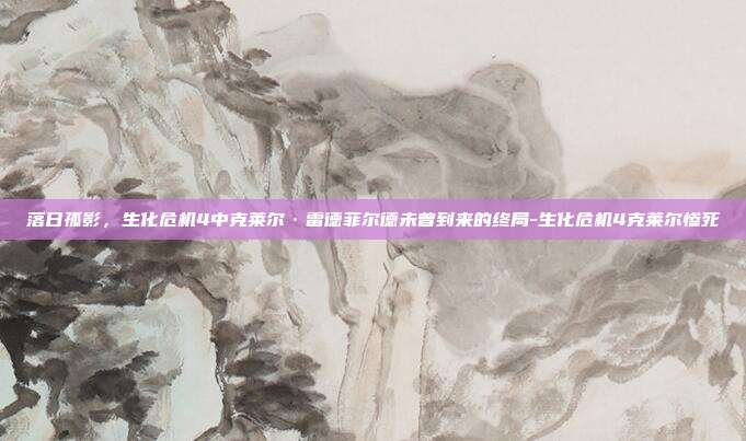落日孤影,生化危机4中克莱尔·雷德菲尔德未曾到来的终局-生化危机4克莱尔惨死