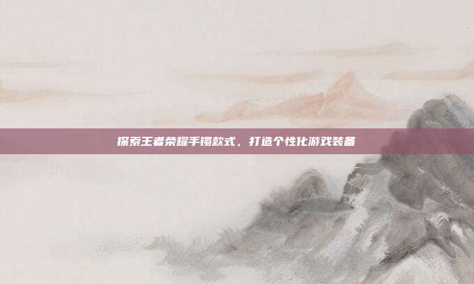 探索王者荣耀手镯款式，打造个性化游戏装备