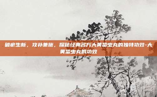 破瘀生新，攻补兼施，探秘经典名方大黄蛰虫丸的独特功效-大黄蛰虫丸的功效