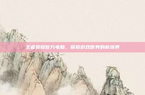 王者荣耀官方电脑，探索游戏世界的新境界