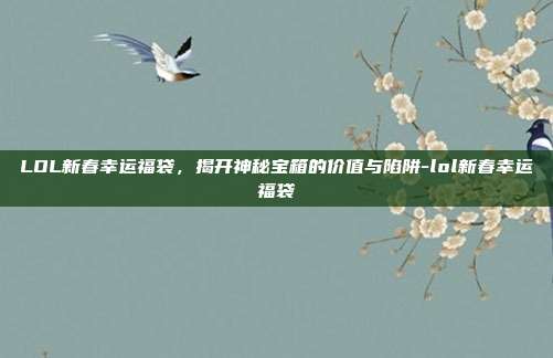 LOL新春幸运福袋，揭开神秘宝箱的价值与陷阱-lol新春幸运福袋