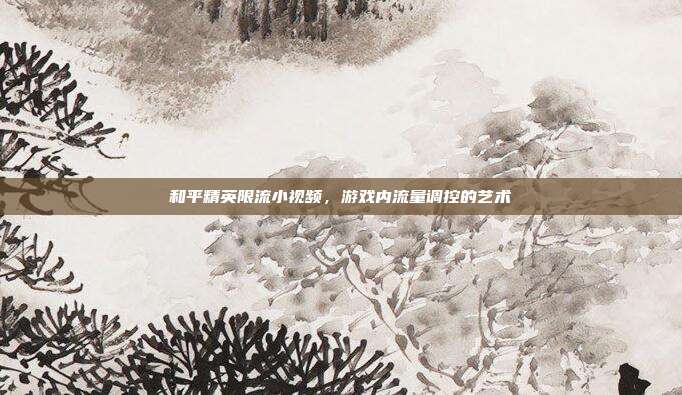和平精英限流小视频，游戏内流量调控的艺术
