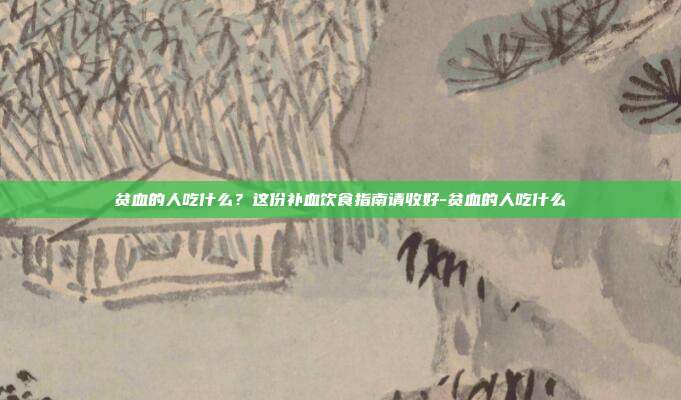 贫血的人吃什么？这份补血饮食指南请收好-贫血的人吃什么