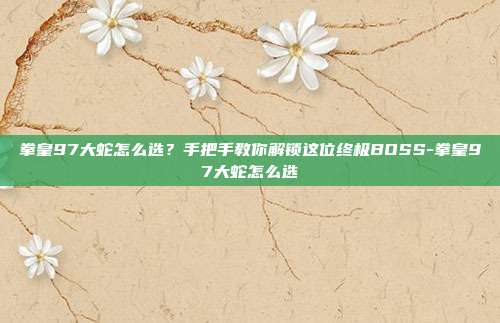 拳皇97大蛇怎么选？手把手教你解锁这位终极BOSS-拳皇97大蛇怎么选