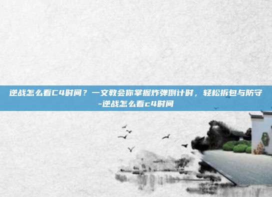 逆战怎么看C4时间？一文教会你掌握炸弹倒计时，轻松拆包与防守-逆战怎么看c4时间