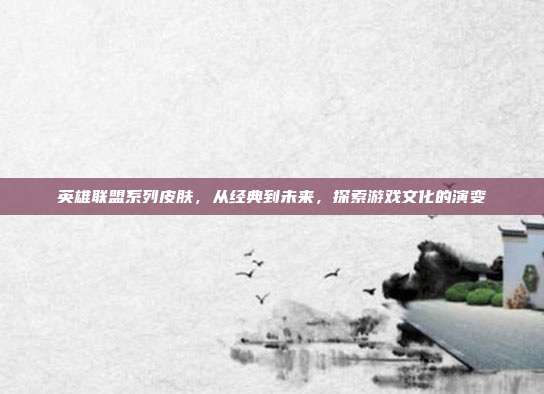 英雄联盟系列皮肤，从经典到未来，探索游戏文化的演变