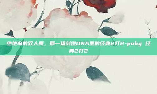 绝地岛的双人舞，那一场刻进DNA里的经典2打2-pubg 经典2打2