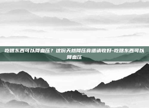 吃啥东西可以降血压？这份天然降压食谱请收好-吃啥东西可以降血压