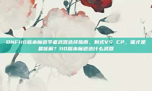 DNF110版本魔道学者武器选择指南，制式VS CP，谁才是最优解？110版本魔道选什么武器