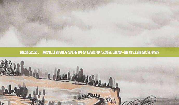 冰城之恋，黑龙江省哈尔滨市的冬日浪漫与城市温度-黑龙江省哈尔滨市