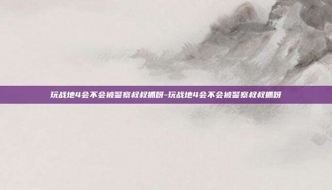 玩战地4会不会被警察叔叔抓呀-玩战地4会不会被警察叔叔抓呀