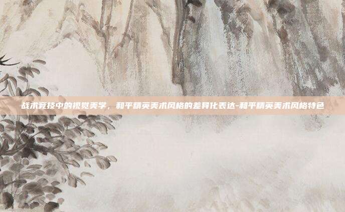 战术竞技中的视觉美学，和平精英美术风格的差异化表达-和平精英美术风格特色