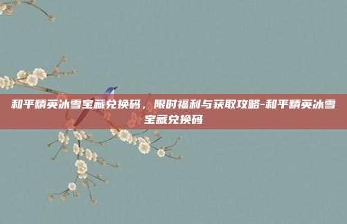 和平精英冰雪宝藏兑换码，限时福利与获取攻略-和平精英冰雪宝藏兑换码
