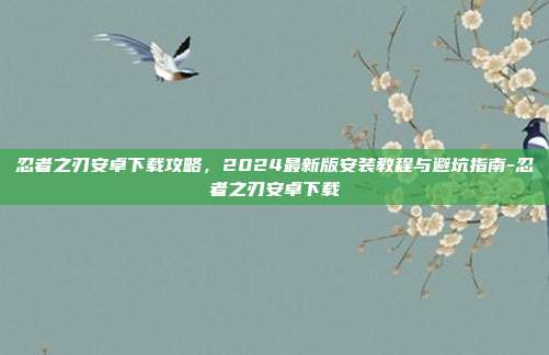 忍者之刃安卓下载攻略，2024最新版安装教程与避坑指南-忍者之刃安卓下载