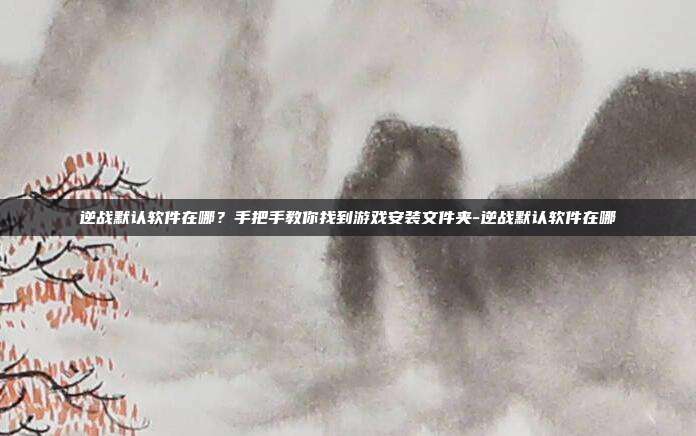 逆战默认软件在哪？手把手教你找到游戏安装文件夹-逆战默认软件在哪