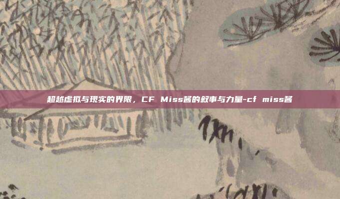 超越虚拟与现实的界限，CF Miss酱的叙事与力量-cf miss酱