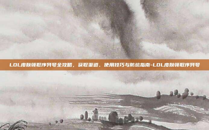 LOL皮肤领取序列号全攻略，获取渠道、使用技巧与防坑指南-LOL皮肤领取序列号