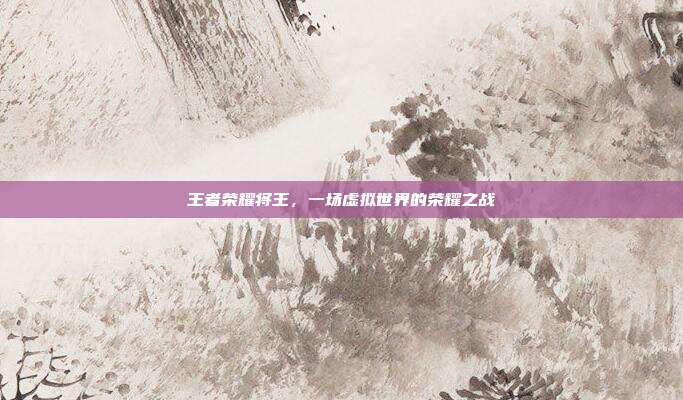 王者荣耀将王,一场虚拟世界的荣耀之战