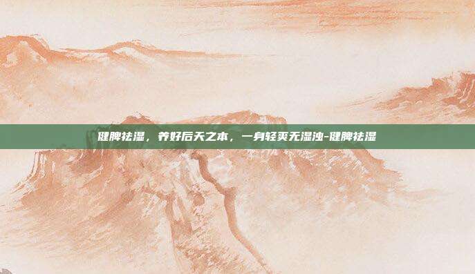 健脾祛湿，养好后天之本，一身轻爽无湿浊-健脾祛湿
