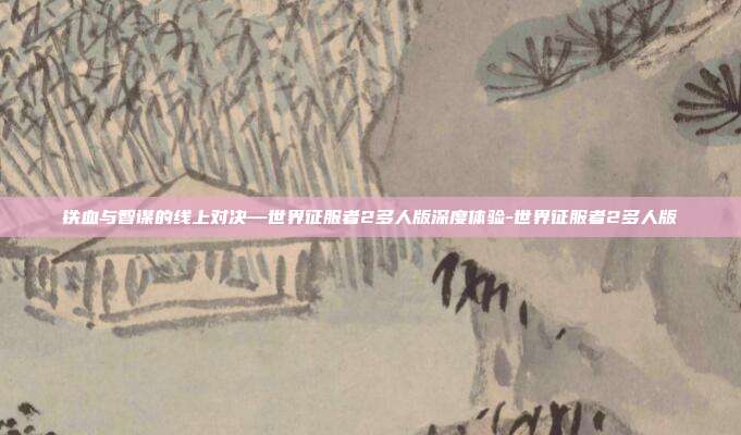 铁血与智谋的线上对决—世界征服者2多人版深度体验-世界征服者2多人版