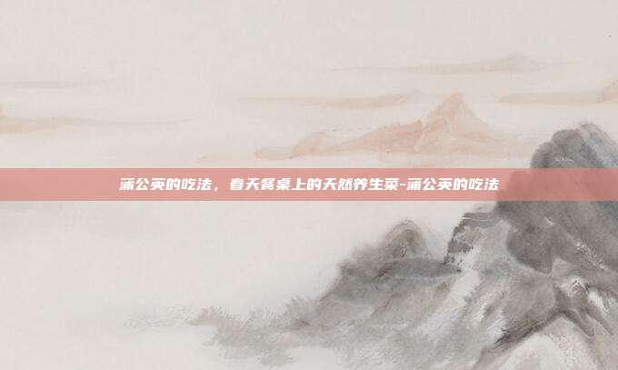 蒲公英的吃法，春天餐桌上的天然养生菜-蒲公英的吃法