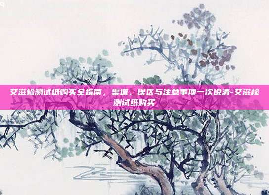 艾滋检测试纸购买全指南,渠道、误区与注意事项一次说清-艾滋检测试纸购买