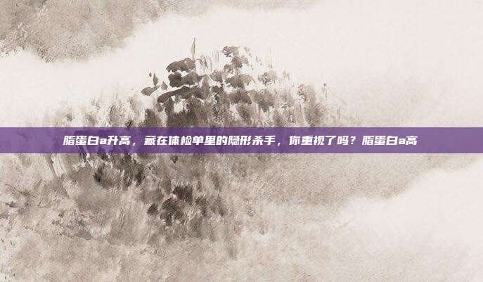 脂蛋白a升高,藏在体检单里的隐形杀手,你重视了吗?脂蛋白a高