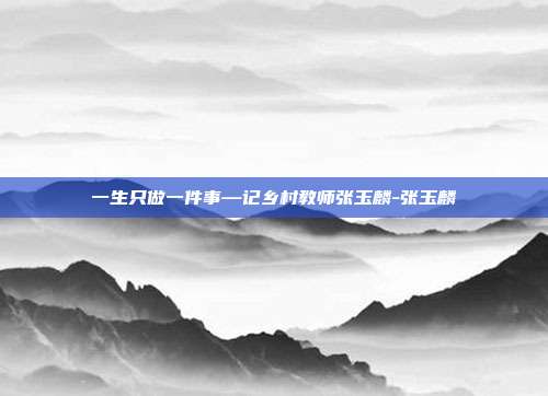 一生只做一件事—记乡村教师张玉麟-张玉麟